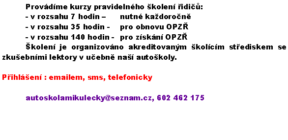 Textov pole: 	Provdme kurzy pravidelnho kolen idi:	- v rozsahu 7 hodin  	nutn kadoron	- v rozsahu 35 hodin - 	pro obnovu OPZ	- v rozsahu 140 hodin - 	pro zskn OPZ	kolen je organizovno akreditovanm kolcm stediskem se zkuebnmi lektory v uebn na autokoly.	Pihlen : emailem, sms, telefonicky			autoskolamikulecky@seznam.cz, 602 462 175	